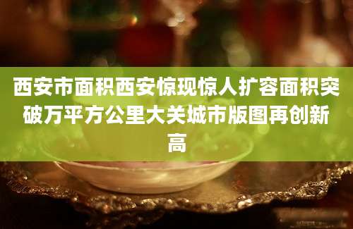 西安市面积西安惊现惊人扩容面积突破万平方公里大关城市版图再创新高