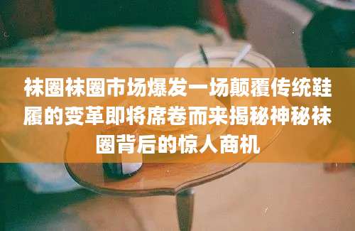 袜圈袜圈市场爆发一场颠覆传统鞋履的变革即将席卷而来揭秘神秘袜圈背后的惊人商机