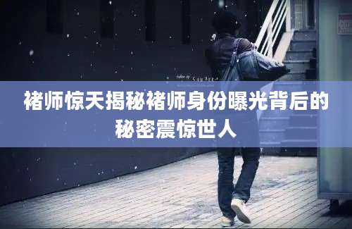 褚师惊天揭秘褚师身份曝光背后的秘密震惊世人