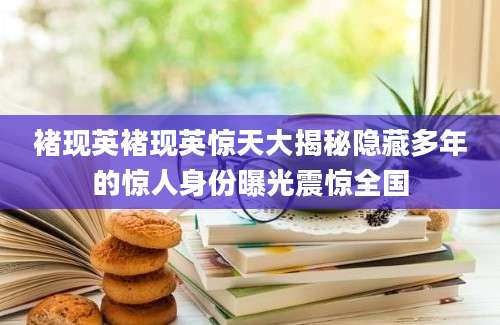 褚现英褚现英惊天大揭秘隐藏多年的惊人身份曝光震惊全国