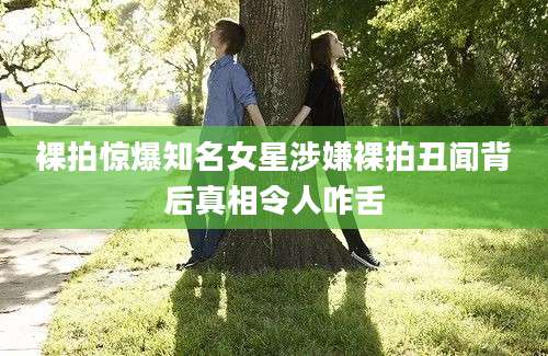 裸拍惊爆知名女星涉嫌裸拍丑闻背后真相令人咋舌