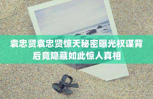 袁忠贤袁忠贤惊天秘密曝光权谋背后竟隐藏如此惊人真相