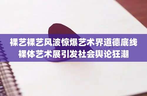 裸艺裸艺风波惊爆艺术界道德底线裸体艺术展引发社会舆论狂潮