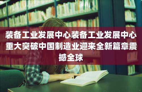 装备工业发展中心装备工业发展中心重大突破中国制造业迎来全新篇章震撼全球
