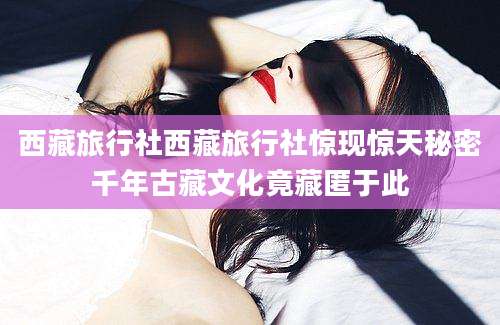 西藏旅行社西藏旅行社惊现惊天秘密千年古藏文化竟藏匿于此
