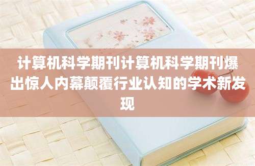 计算机科学期刊计算机科学期刊爆出惊人内幕颠覆行业认知的学术新发现
