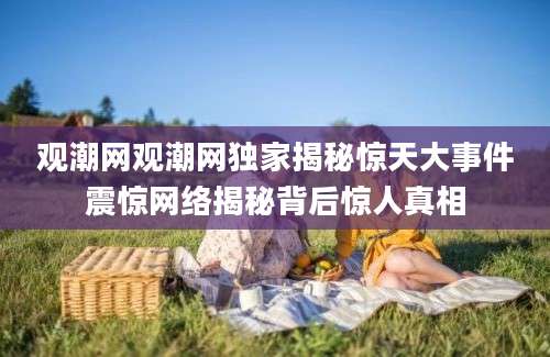 观潮网观潮网独家揭秘惊天大事件震惊网络揭秘背后惊人真相