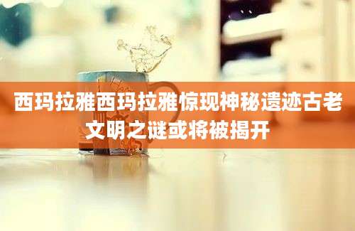 西玛拉雅西玛拉雅惊现神秘遗迹古老文明之谜或将被揭开