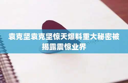 袁克坚袁克坚惊天爆料重大秘密被揭露震惊业界