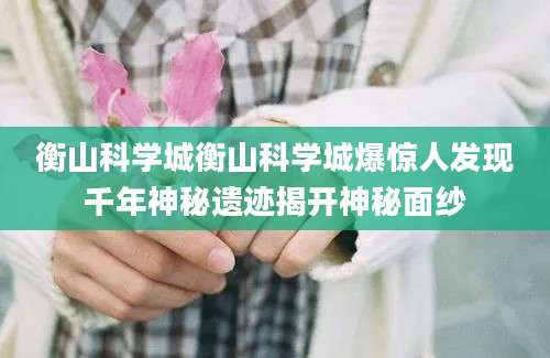 衡山科学城衡山科学城爆惊人发现千年神秘遗迹揭开神秘面纱