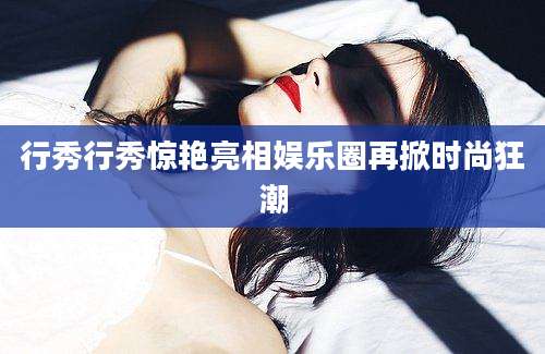 行秀行秀惊艳亮相娱乐圈再掀时尚狂潮