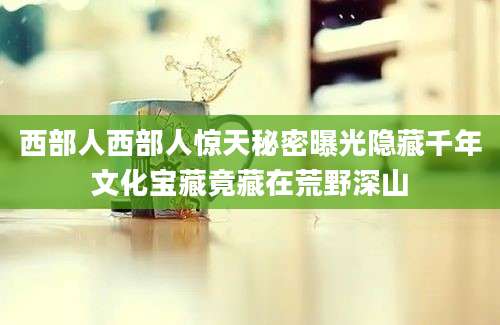 西部人西部人惊天秘密曝光隐藏千年文化宝藏竟藏在荒野深山