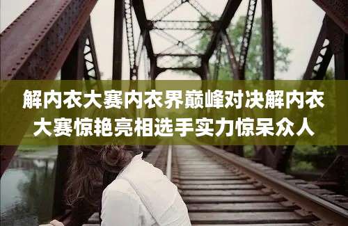 解内衣大赛内衣界巅峰对决解内衣大赛惊艳亮相选手实力惊呆众人