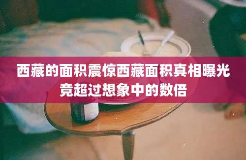 西藏的面积震惊西藏面积真相曝光竟超过想象中的数倍