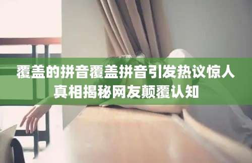 覆盖的拼音覆盖拼音引发热议惊人真相揭秘网友颠覆认知