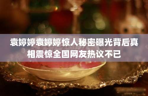 袁婷婷袁婷婷惊人秘密曝光背后真相震惊全国网友热议不已