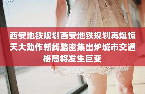 西安地铁规划西安地铁规划再爆惊天大动作新线路密集出炉城市交通格局将发生巨变