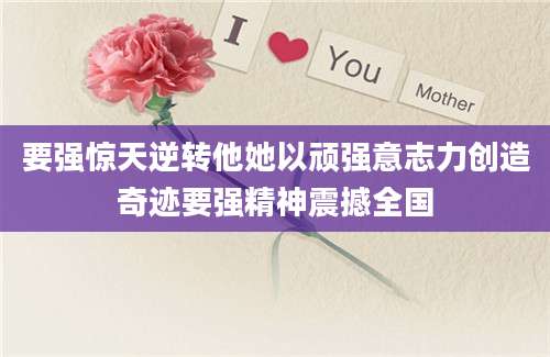 要强惊天逆转他她以顽强意志力创造奇迹要强精神震撼全国