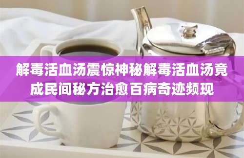 解毒活血汤震惊神秘解毒活血汤竟成民间秘方治愈百病奇迹频现