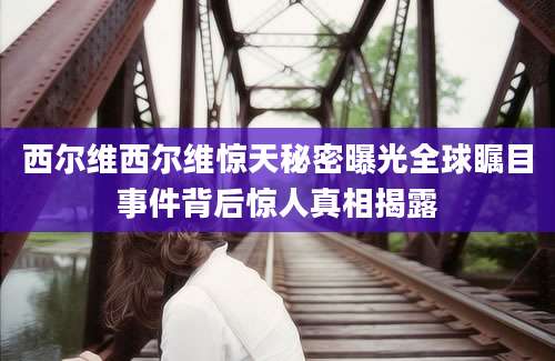 西尔维西尔维惊天秘密曝光全球瞩目事件背后惊人真相揭露