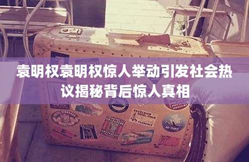 袁明权袁明权惊人举动引发社会热议揭秘背后惊人真相
