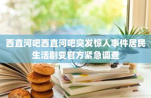 西直河吧西直河吧突发惊人事件居民生活剧变官方紧急调查