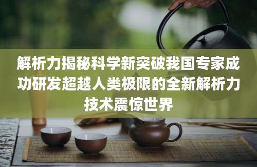 解析力揭秘科学新突破我国专家成功研发超越人类极限的全新解析力技术震惊世界
