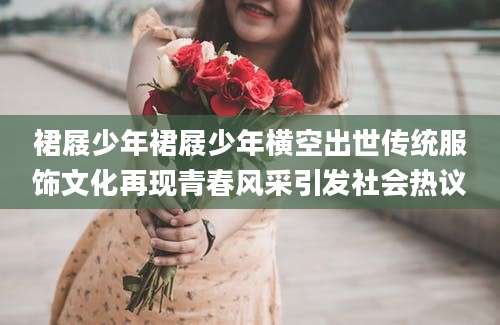 裙屐少年裙屐少年横空出世传统服饰文化再现青春风采引发社会热议