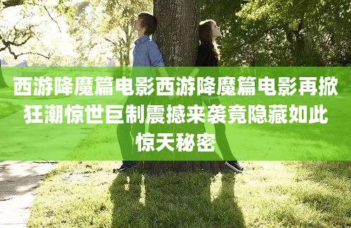 西游降魔篇电影西游降魔篇电影再掀狂潮惊世巨制震撼来袭竟隐藏如此惊天秘密