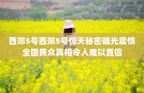 西郊5号西郊5号惊天秘密曝光震惊全国民众真相令人难以置信