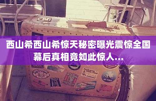 西山希西山希惊天秘密曝光震惊全国幕后真相竟如此惊人...