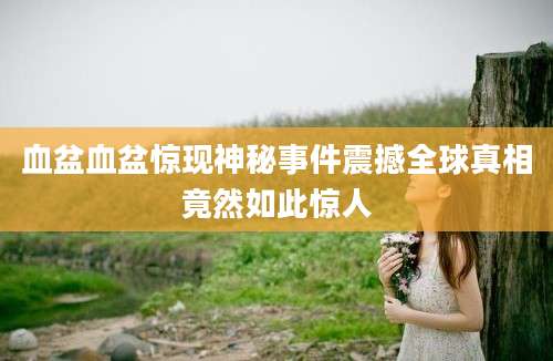 血盆血盆惊现神秘事件震撼全球真相竟然如此惊人