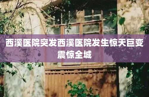 西溪医院突发西溪医院发生惊天巨变震惊全城