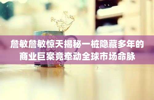 詹敏詹敏惊天揭秘一桩隐藏多年的商业巨案竟牵动全球市场命脉