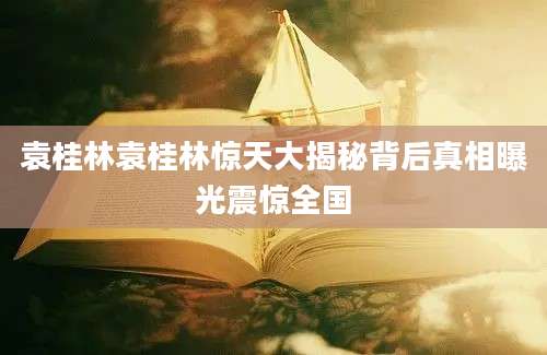 袁桂林袁桂林惊天大揭秘背后真相曝光震惊全国