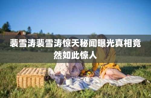 裴雪涛裴雪涛惊天秘闻曝光真相竟然如此惊人