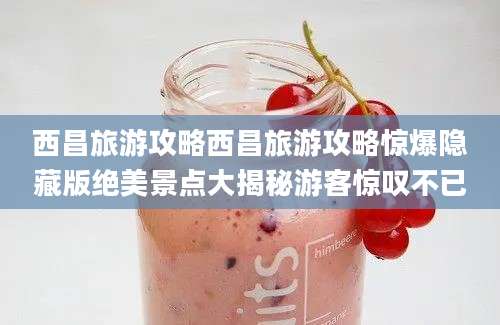 西昌旅游攻略西昌旅游攻略惊爆隐藏版绝美景点大揭秘游客惊叹不已
