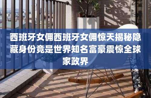 西班牙女佣西班牙女佣惊天揭秘隐藏身份竟是世界知名富豪震惊全球家政界