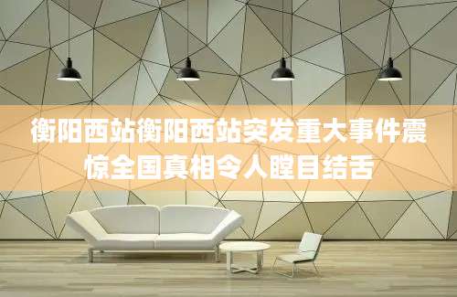 衡阳西站衡阳西站突发重大事件震惊全国真相令人瞠目结舌