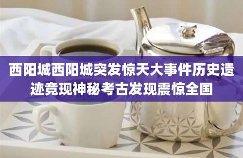 西阳城西阳城突发惊天大事件历史遗迹竟现神秘考古发现震惊全国