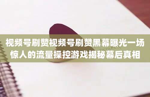 视频号刷赞视频号刷赞黑幕曝光一场惊人的流量操控游戏揭秘幕后真相