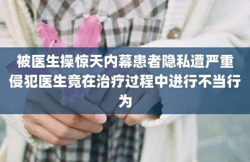 被医生操惊天内幕患者隐私遭严重侵犯医生竟在治疗过程中进行不当行为