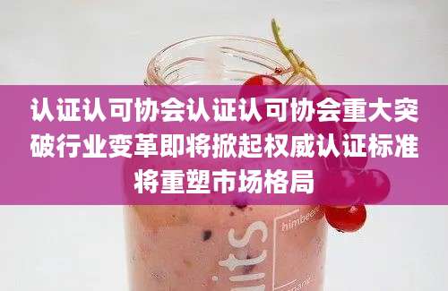 认证认可协会认证认可协会重大突破行业变革即将掀起权威认证标准将重塑市场格局