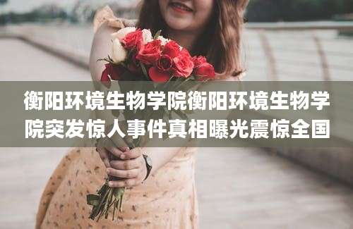 衡阳环境生物学院衡阳环境生物学院突发惊人事件真相曝光震惊全国