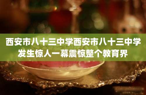 西安市八十三中学西安市八十三中学发生惊人一幕震惊整个教育界