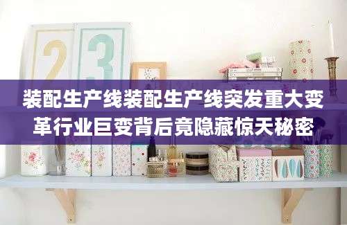 装配生产线装配生产线突发重大变革行业巨变背后竟隐藏惊天秘密