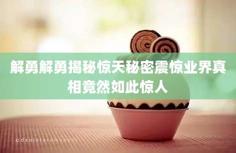 解勇解勇揭秘惊天秘密震惊业界真相竟然如此惊人