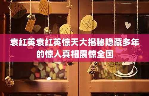 袁红英袁红英惊天大揭秘隐藏多年的惊人真相震惊全国