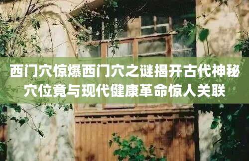 西门穴惊爆西门穴之谜揭开古代神秘穴位竟与现代健康革命惊人关联