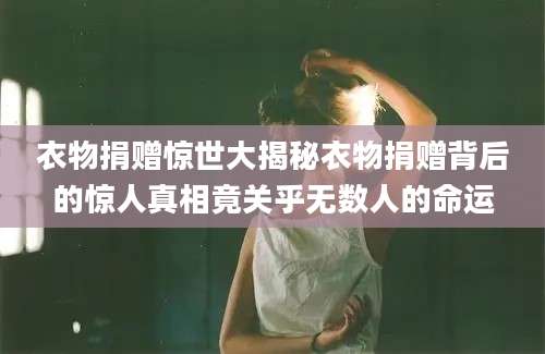 衣物捐赠惊世大揭秘衣物捐赠背后的惊人真相竟关乎无数人的命运